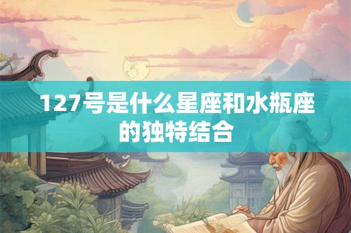 127号是什么星座和水瓶座的独特结合