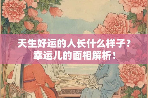 天生好运的人长什么样子？幸运儿的面相解析！