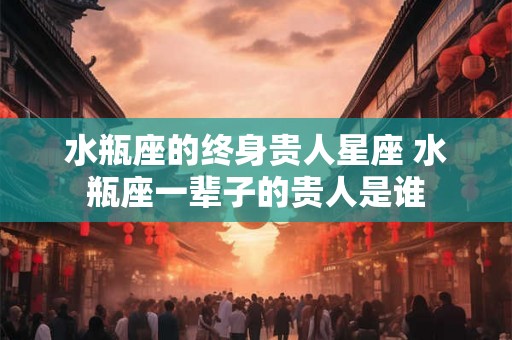 水瓶座的终身贵人星座 水瓶座一辈子的贵人是谁