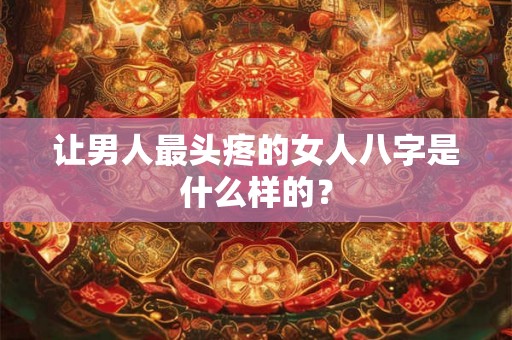 让男人最头疼的女人八字是什么样的? 让男人最头疼的女人八字是什么样的?