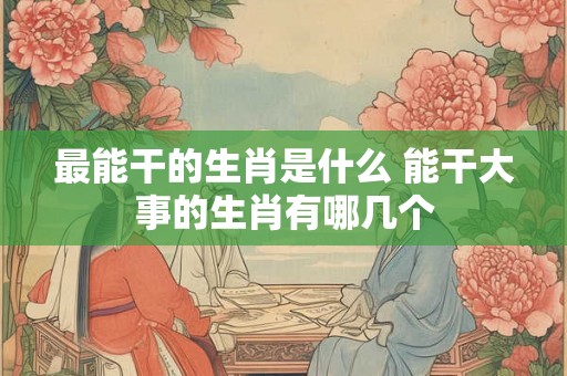 最能干的生肖是什么 能干大事的生肖有哪几个