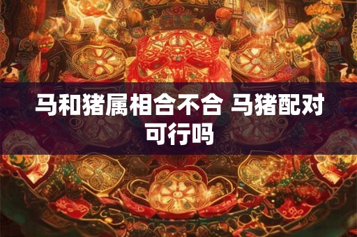 马和猪属相合不合 马猪配对可行吗