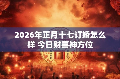 2026年正月十七订婚怎么样 今日财喜神方位
