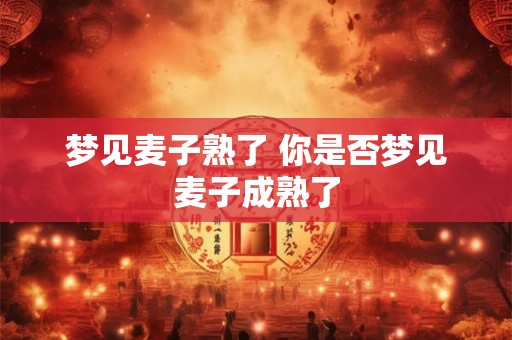 梦见麦子熟了 你是否梦见麦子成熟了