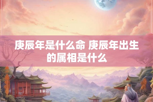 庚辰年是什么命 庚辰年出生的属相是什么