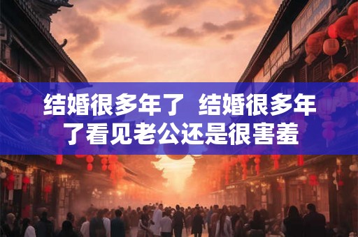 结婚很多年了  结婚很多年了看见老公还是很害羞