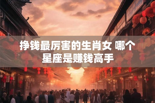 挣钱最厉害的生肖女 哪个星座是赚钱高手