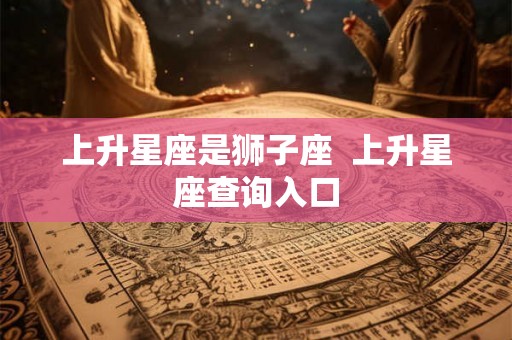 上升星座是狮子座  上升星座查询入口