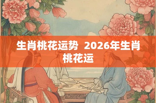 生肖桃花运势  2026年生肖桃花运