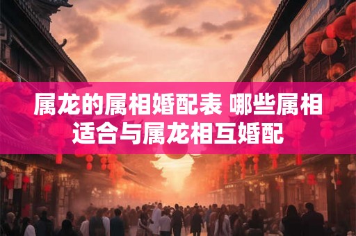 属龙的属相婚配表 哪些属相适合与属龙相互婚配
