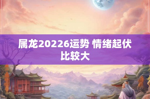 属龙20226运势 情绪起伏比较大 属龙20226运势 情绪起伏比较大