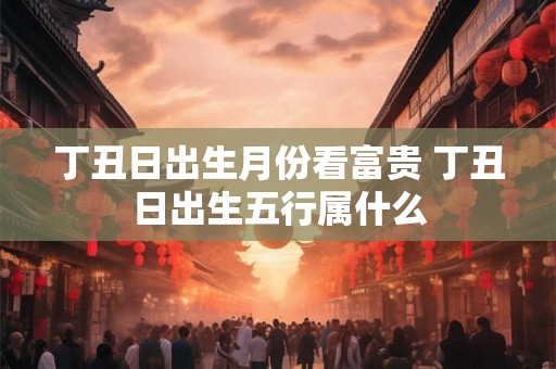 丁丑日出生月份看富贵 丁丑日出生五行属什么