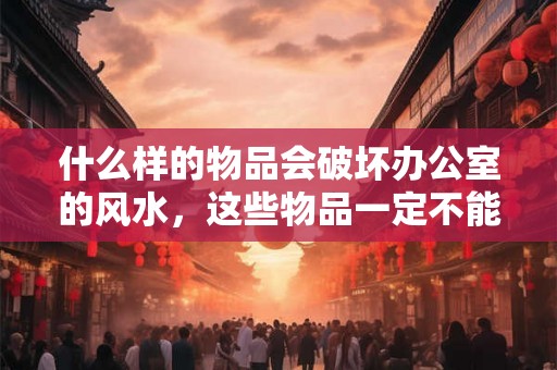 什么样的物品会破坏办公室的风水，这些物品一定不能有！