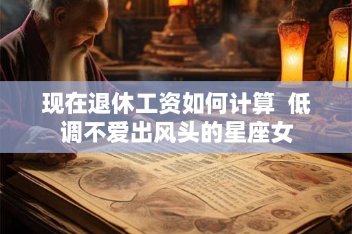 现在退休工资如何计算  低调不爱出风头的星座女