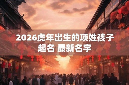 2026虎年出生的项姓孩子起名 最新名字