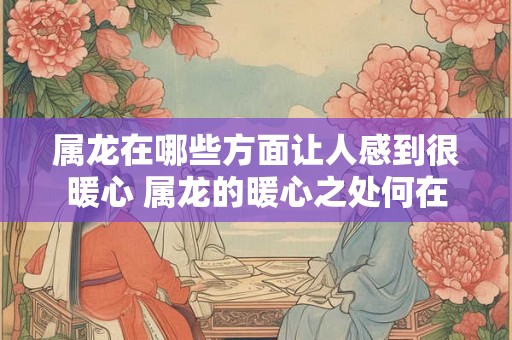 属龙在哪些方面让人感到很暖心 属龙的暖心之处何在