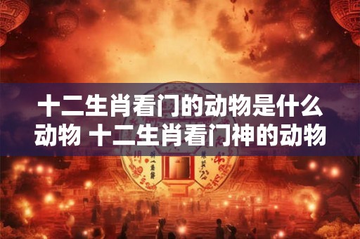十二生肖看门的动物是什么动物 十二生肖看门神的动物
