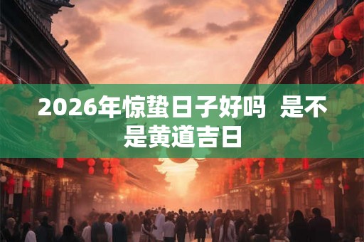 2026年惊蛰日子好吗  是不是黄道吉日