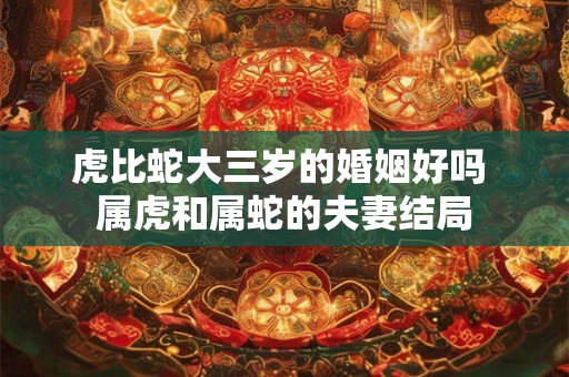 虎比蛇大三岁的婚姻好吗 属虎和属蛇的夫妻结局 虎比蛇大三岁的婚姻好吗 属虎和属蛇的夫妻结局