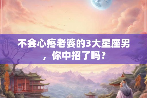 不会心疼老婆的3大星座男，你中招了吗？