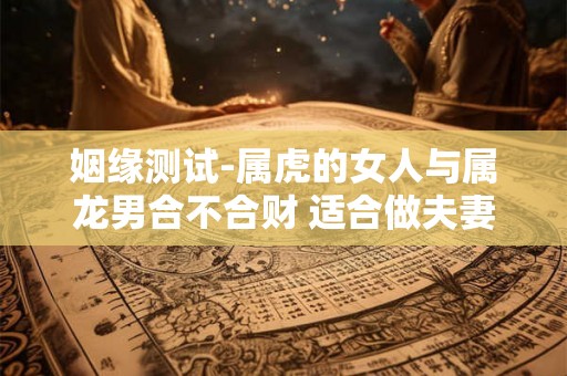姻缘测试-属虎的女人与属龙男合不合财 适合做夫妻吗 姻缘测试-属虎的女人与属龙男合不合财 适合做夫妻吗