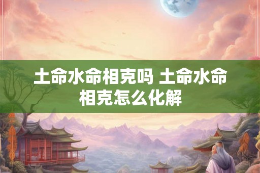 土命水命相克吗 土命水命相克怎么化解