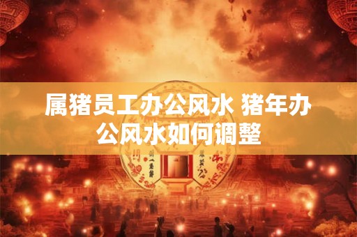 属猪员工办公风水 猪年办公风水如何调整