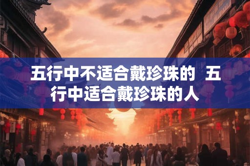 五行中不适合戴珍珠的  五行中适合戴珍珠的人