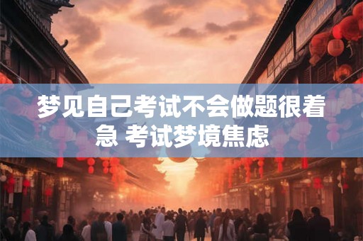 梦见自己考试不会做题很着急 考试梦境焦虑