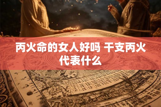 丙火命的女人好吗 干支丙火代表什么