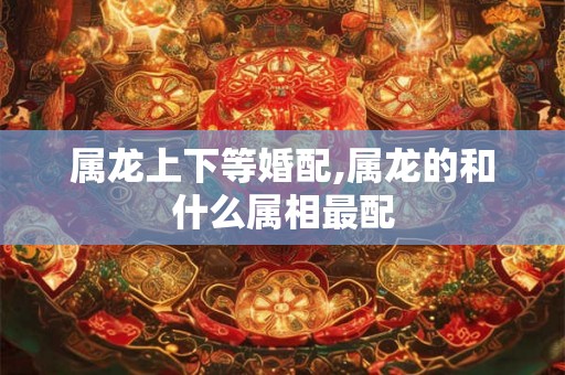 属龙上下等婚配,属龙的和什么属相最配