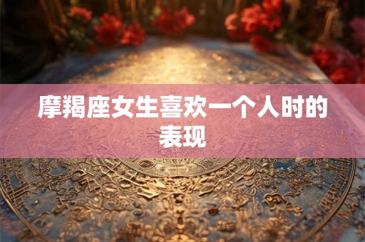 摩羯座女生喜欢一个人时的表现