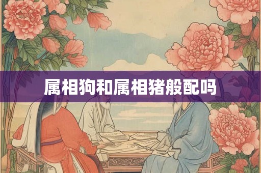 属相狗和属相猪般配吗 属相狗和属相猪般配吗