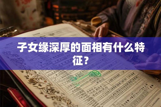 子女缘深厚的面相有什么特征? 子女缘深厚的面相有什么特征?