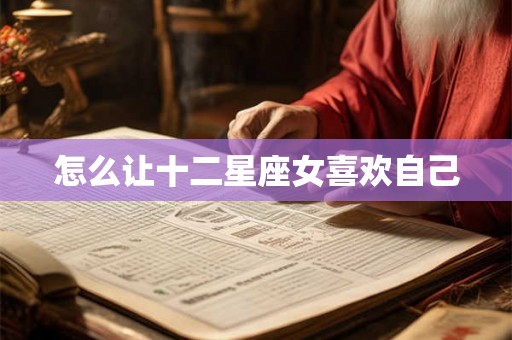 怎么让十二星座女喜欢自己