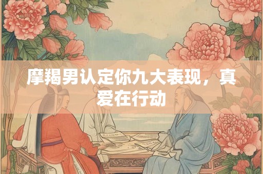 摩羯男认定你九大表现，真爱在行动