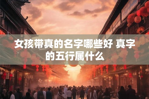 女孩带真的名字哪些好 真字的五行属什么