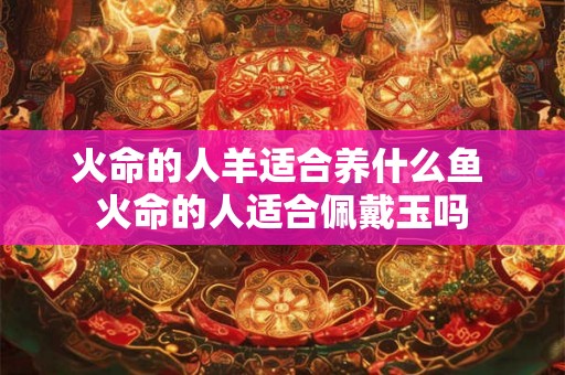 火命的人羊适合养什么鱼 火命的人适合佩戴玉吗 火命的人羊适合养什么鱼 火命的人适合佩戴玉吗