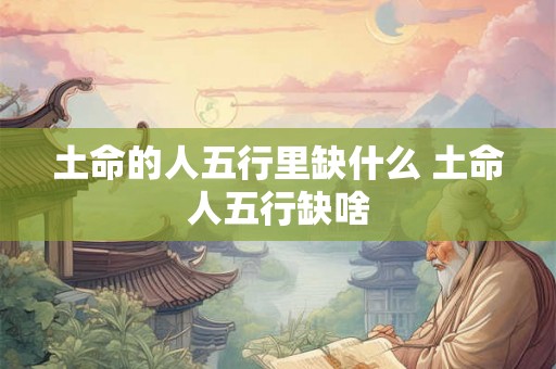 土命的人五行里缺什么 土命人五行缺啥 土命的人五行里缺什么 土命人五行缺啥