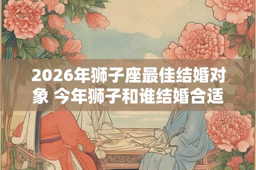2026年狮子座最佳结婚对象 今年狮子和谁结婚合适
