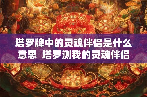 塔罗牌中的灵魂伴侣是什么意思 塔罗测我的灵魂伴侣星座 塔罗牌中的灵魂伴侣是什么意思 塔罗测我的灵魂伴侣星座