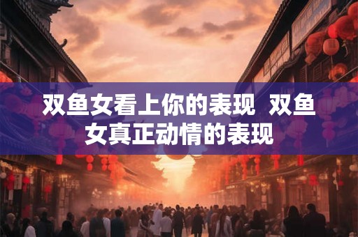 双鱼女看上你的表现  双鱼女真正动情的表现