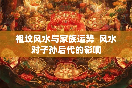 祖坟风水与家族运势 风水对子孙后代的影响 祖坟风水与家族运势 风水对子孙后代的影响