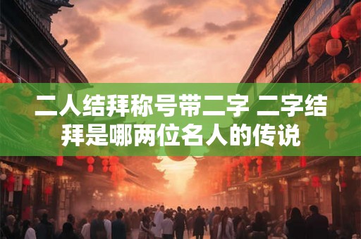 二人结拜称号带二字 二字结拜是哪两位名人的传说