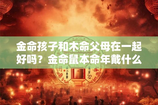 金命孩子和木命父母在一起好吗？金命鼠本命年戴什么好？
