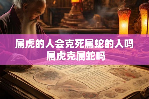 属虎的人会克死属蛇的人吗 属虎克属蛇吗