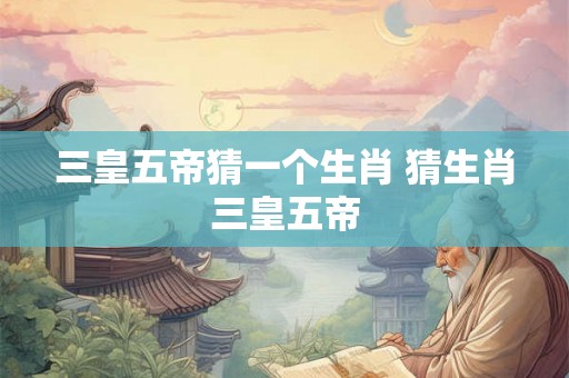 三皇五帝猜一个生肖 猜生肖三皇五帝 三皇五帝猜一个生肖 猜生肖三皇五帝