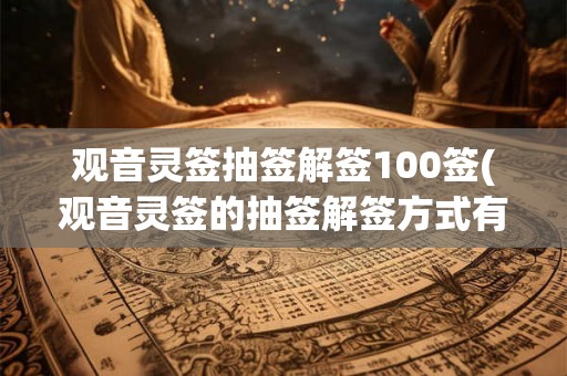 观音灵签抽签解签100签(观音灵签的抽签解签方式有哪些不同的变化和含义？)