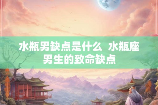 水瓶男缺点是什么 水瓶座男生的致命缺点 水瓶男缺点是什么 水瓶座男生的致命缺点