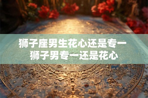 狮子座男生花心还是专一 狮子男专一还是花心